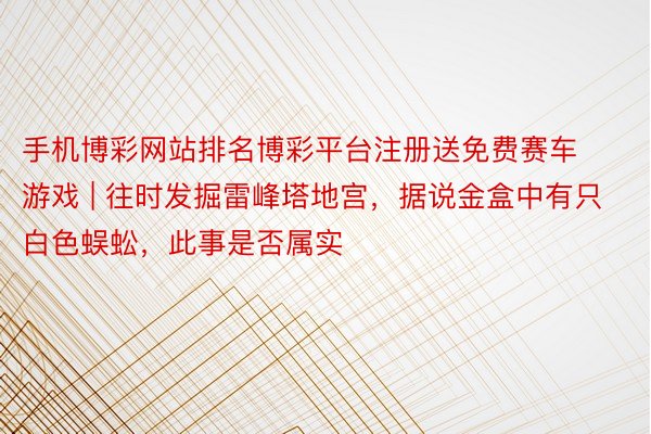 手机博彩网站排名博彩平台注册送免费赛车游戏 | 往时发掘雷峰塔地宫，据说金盒中有只白色蜈蚣，此事是否属实