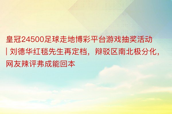 皇冠24500足球走地博彩平台游戏抽奖活动 | 刘德华红毯先生再定档，辩驳区南北极分化，网友辣评弗成能回本