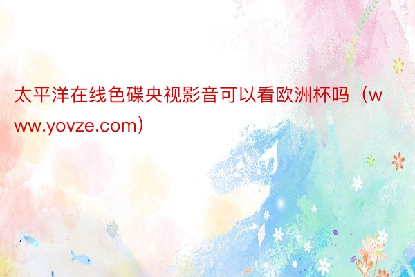 太平洋在线色碟央视影音可以看欧洲杯吗（www.yovze.com）