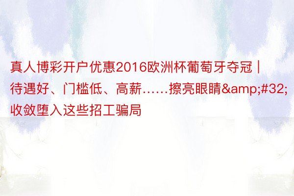真人博彩开户优惠2016欧洲杯葡萄牙夺冠 | 待遇好、门槛低、高薪……擦亮眼睛&#32;收敛堕入这些招工骗局