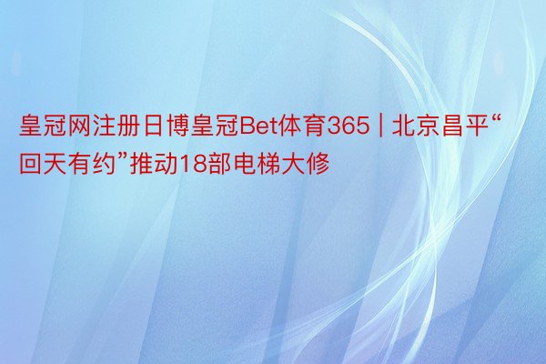 皇冠网注册日博皇冠Bet体育365 | 北京昌平“回天有约”推动18部电梯大修