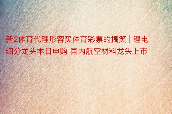 新2体育代理形容买体育彩票的搞笑 | 锂电细分龙头本日申购 国内航空材料龙头上市
