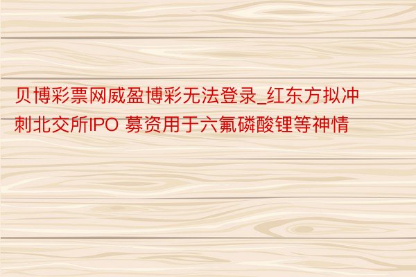 贝博彩票网威盈博彩无法登录_红东方拟冲刺北交所IPO 募资用于六氟磷酸锂等神情