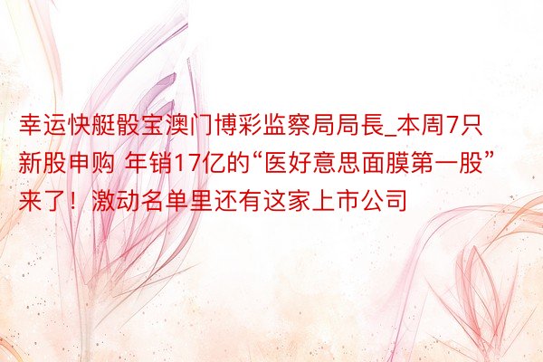 幸运快艇骰宝澳门博彩监察局局長_本周7只新股申购 年销17亿的“医好意思面膜第一股”来了！激动名单里还有这家上市公司