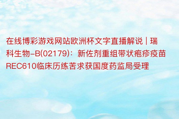 在线博彩游戏网站欧洲杯文字直播解说 | 瑞科生物-B(02179)：新佐剂重组带状疱疹疫苗REC610临床历练苦求获国度药监局受理