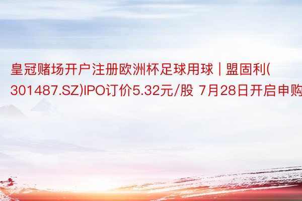 皇冠赌场开户注册欧洲杯足球用球 | 盟固利(301487.SZ)IPO订价5.32元/股 7月28日开启申购