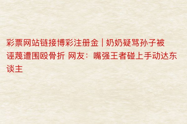 彩票网站链接博彩注册金 | 奶奶疑骂孙子被诬蔑遭围殴骨折 网友：嘴强王者碰上手动达东谈主