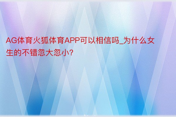 AG体育火狐体育APP可以相信吗_为什么女生的不错忽大忽小?