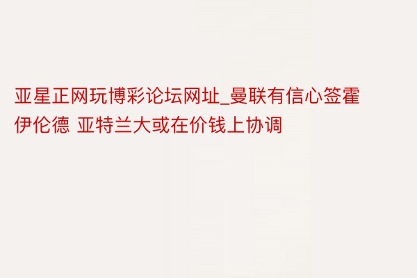亚星正网玩博彩论坛网址_曼联有信心签霍伊伦德 亚特兰大或在价钱上协调