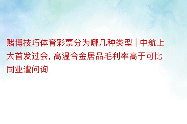 赌博技巧体育彩票分为哪几种类型 | 中航上大首发过会, 高温合金居品毛利率高于可比同业遭问询