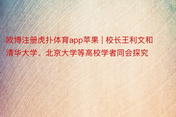 欧博注册虎扑体育app苹果 | 校长王利文和清华大学、北京大学等高校学者同会探究