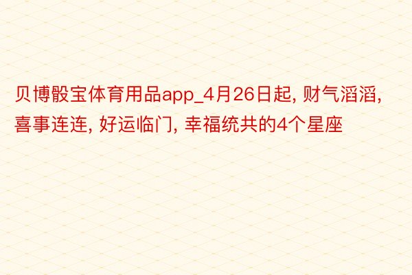 贝博骰宝体育用品app_4月26日起, 财气滔滔, 喜事连连, 好运临门, 幸福统共的4个星座