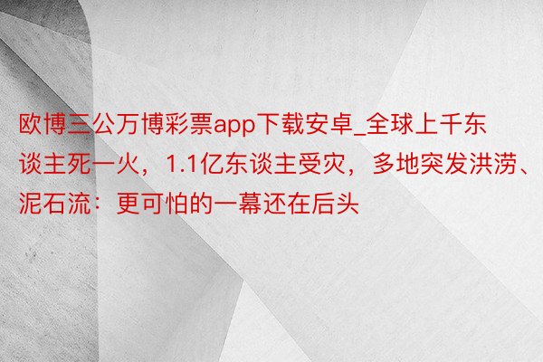 欧博三公万博彩票app下载安卓_全球上千东谈主死一火，1.1亿东谈主受灾，多地突发洪涝、泥石流：更可怕的一幕还在后头