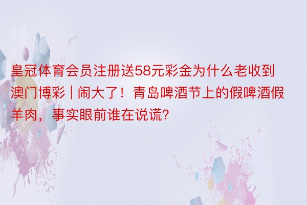 皇冠体育会员注册送58元彩金为什么老收到澳门博彩 | 闹大了！青岛啤酒节上的假啤酒假羊肉，事实眼前谁在说谎？