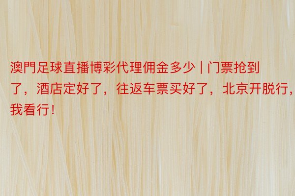 澳門足球直播博彩代理佣金多少 | 门票抢到了，酒店定好了，往返车票买好了，北京开脱行，我看行！