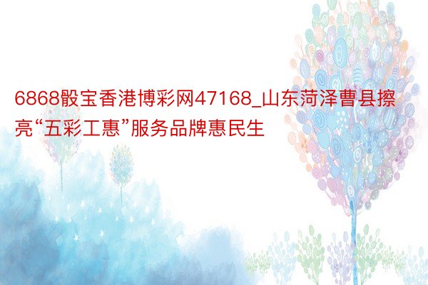 6868骰宝香港博彩网47168_山东菏泽曹县擦亮“五彩工惠”服务品牌惠民生