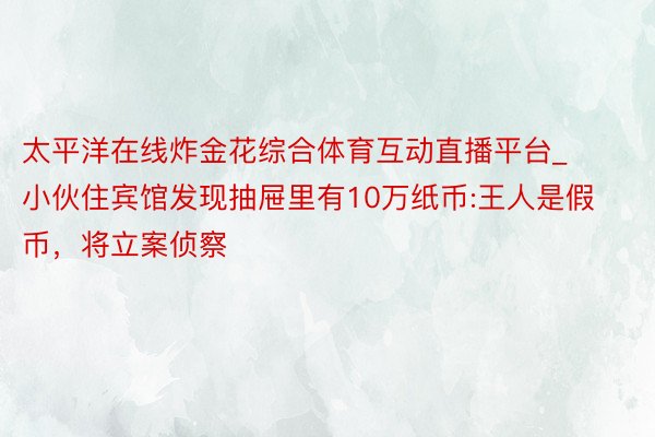 太平洋在线炸金花综合体育互动直播平台_小伙住宾馆发现抽屉里有10万纸币:王人是假币，将立案侦察
