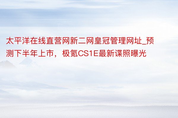 太平洋在线直营网新二网皇冠管理网址_预测下半年上市，极氪CS1E最新谍照曝光