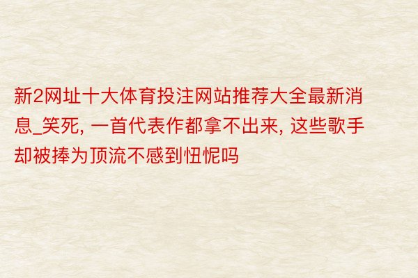 新2网址十大体育投注网站推荐大全最新消息_笑死, 一首代表作都拿不出来, 这些歌手却被捧为顶流不感到忸怩吗