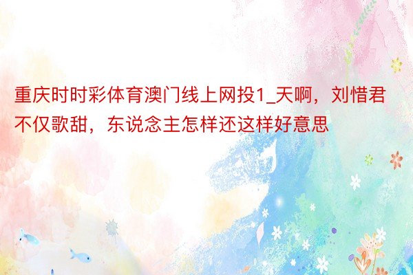 重庆时时彩体育澳门线上网投1_天啊,刘惜君不仅歌甜,东说念主怎样还这样好意思