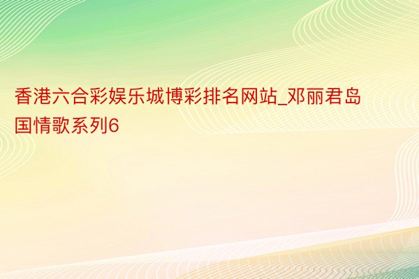 香港六合彩娱乐城博彩排名网站_邓丽君岛国情歌系列6