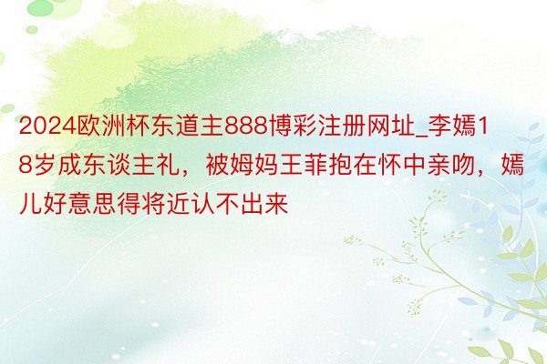 2024欧洲杯东道主888博彩注册网址_李嫣18岁成东谈主礼，被姆妈王菲抱在怀中亲吻，嫣儿好意思得将近认不出来