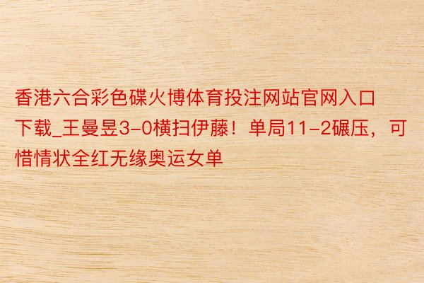 香港六合彩色碟火博体育投注网站官网入口下载_王曼昱3-0横扫伊藤！单局11-2碾压，可惜情状全红无缘奥运女单