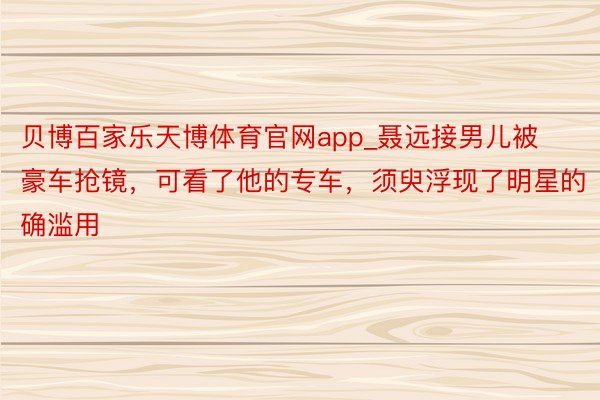 贝博百家乐天博体育官网app_聂远接男儿被豪车抢镜，可看了他的专车，须臾浮现了明星的确滥用