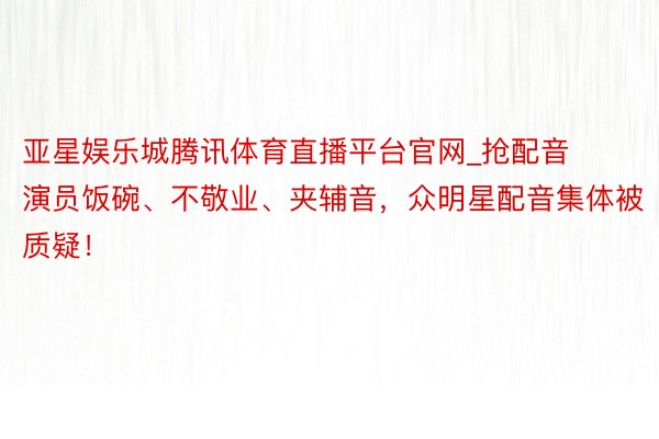 亚星娱乐城腾讯体育直播平台官网_抢配音演员饭碗、不敬业、夹辅音，众明星配音集体被质疑！
