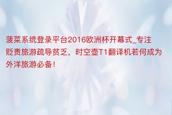 菠菜系统登录平台2016欧洲杯开幕式_专注贬责旅游疏导贫乏，时空壶T1翻译机若何成为外洋旅游必备！
