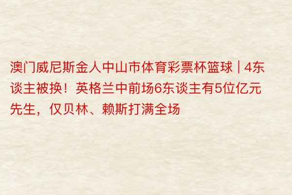 澳门威尼斯金人中山市体育彩票杯篮球 | 4东谈主被换!英格兰中前场6东谈主有5位亿元先生,仅贝林、赖斯打满全场