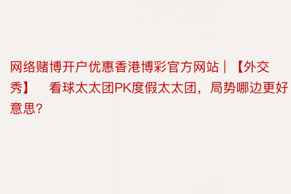 网络赌博开户优惠香港博彩官方网站 | 【外交秀】️看球太太团PK度假太太团，局势哪边更好意思？