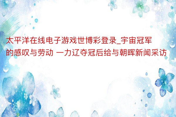 太平洋在线电子游戏世博彩登录_宇宙冠军的感叹与劳动 一力辽夺冠后给与朝晖新闻采访