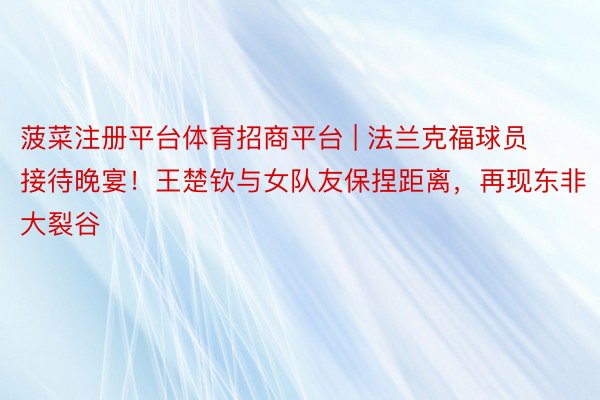 菠菜注册平台体育招商平台 | 法兰克福球员接待晚宴！王楚钦与女队友保捏距离，再现东非大裂谷