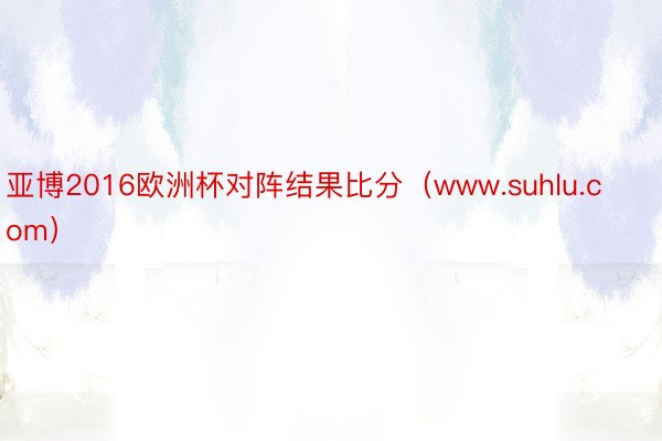 亚博2016欧洲杯对阵结果比分（www.suhlu.com）