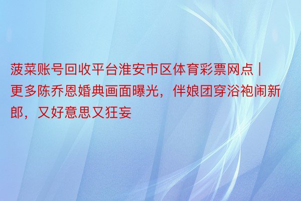菠菜账号回收平台淮安市区体育彩票网点 | 更多陈乔恩婚典画面曝光，伴娘团穿浴袍闹新郎，又好意思又狂妄