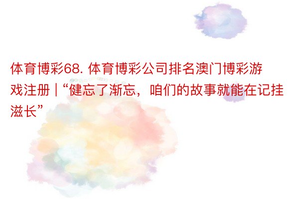 体育博彩68. 体育博彩公司排名澳门博彩游戏注册 | “健忘了渐忘，咱们的故事就能在记挂滋长”