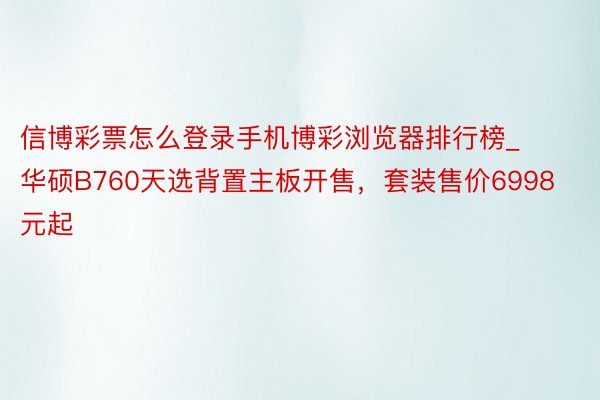 信博彩票怎么登录手机博彩浏览器排行榜_华硕B760天选背置主板开售，套装售价6998元起