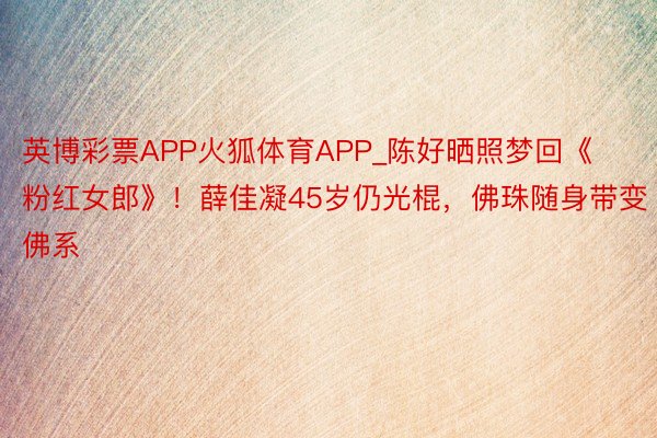 英博彩票APP火狐体育APP_陈好晒照梦回《粉红女郎》！薛佳凝45岁仍光棍，佛珠随身带变佛系