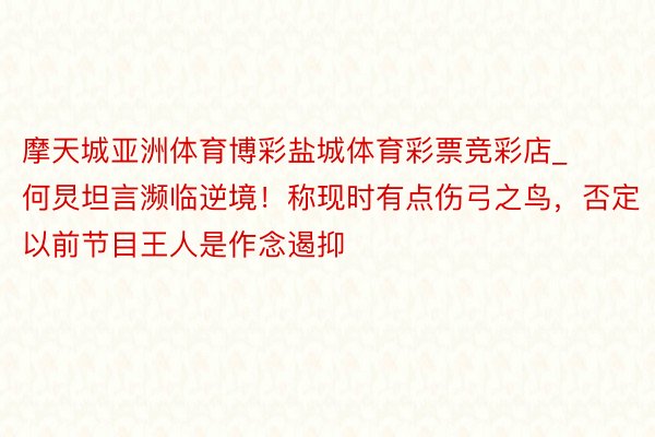 摩天城亚洲体育博彩盐城体育彩票竞彩店_何炅坦言濒临逆境！称现时有点伤弓之鸟，否定以前节目王人是作念遏抑