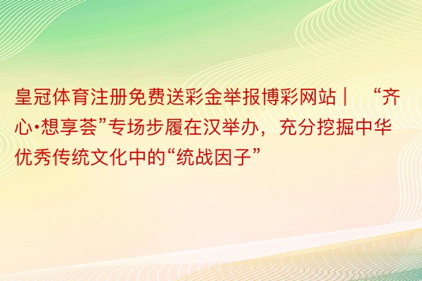 皇冠体育注册免费送彩金举报博彩网站 | ​“齐心∙想享荟”专场步履在汉举办，充分挖掘中华优秀传统文化中的“统战因子”