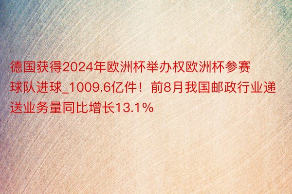 德国获得2024年欧洲杯举办权欧洲杯参赛球队进球_1009.6亿件！前8月我国邮政行业递送业务量同比增长13.1%