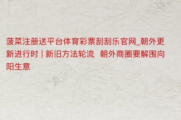菠菜注册送平台体育彩票刮刮乐官网_朝外更新进行时 | 新旧方法轮流  朝外商圈要解围向阳生意