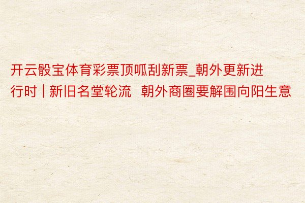 开云骰宝体育彩票顶呱刮新票_朝外更新进行时 | 新旧名堂轮流  朝外商圈要解围向阳生意