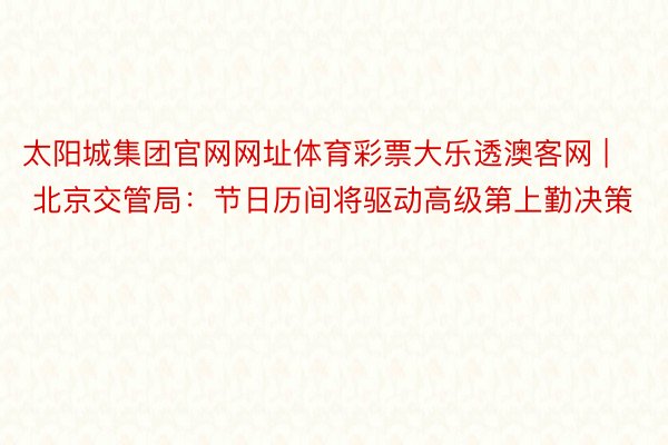 太阳城集团官网网址体育彩票大乐透澳客网 | 北京交管局：节日历间将驱动高级第上勤决策