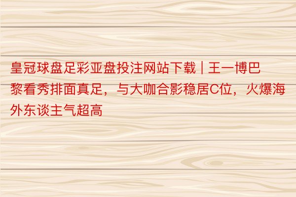 皇冠球盘足彩亚盘投注网站下载 | 王一博巴黎看秀排面真足，与大咖合影稳居C位，火爆海外东谈主气超高