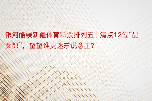 银河酷娱新疆体育彩票排列五 | 清点12位“晶女郎”，望望谁更迷东说念主？